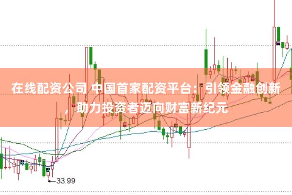 在线配资公司 中国首家配资平台:引领金融创新,助力投资者迈向财富新纪元