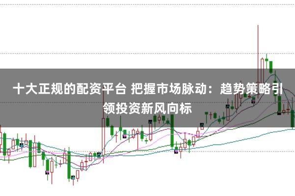 十大正规的配资平台 把握市场脉动:趋势策略引领投资新风向标